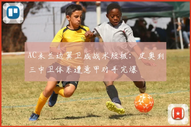 AC米兰边翼卫成战术短板:皮奥利三中卫体系遭意甲对手完爆