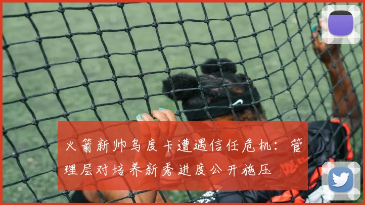 火箭新帅乌度卡遭遇信任危机:管理层对培养新秀进度公开施压