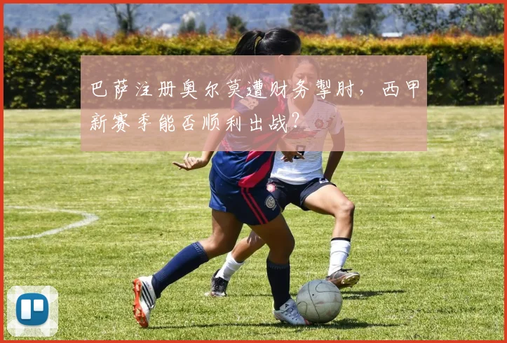 巴萨注册奥尔莫遭财务掣肘，西甲新赛季能否顺利出战？