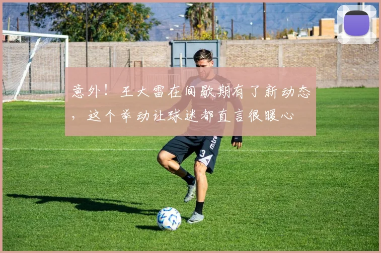意外!王大雷在间歇期有了新动态,这个举动让球迷都直言很暖心