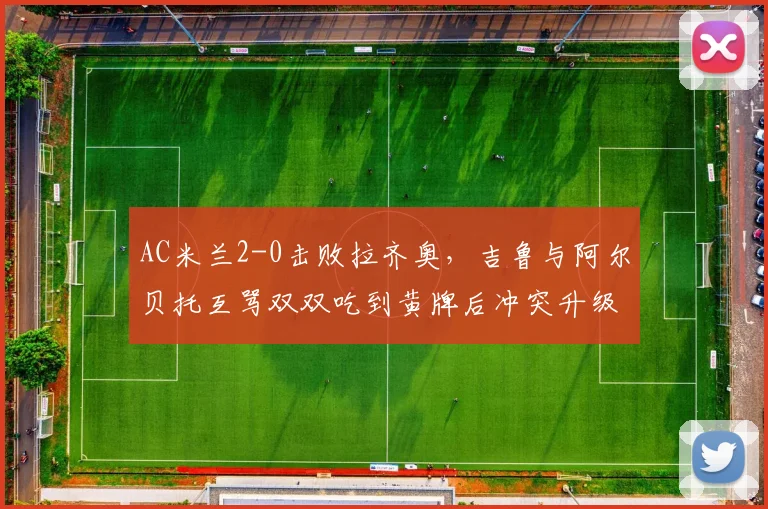 AC米兰2-0击败拉齐奥,吉鲁与阿尔贝托互骂双双吃到黄牌后冲突升级